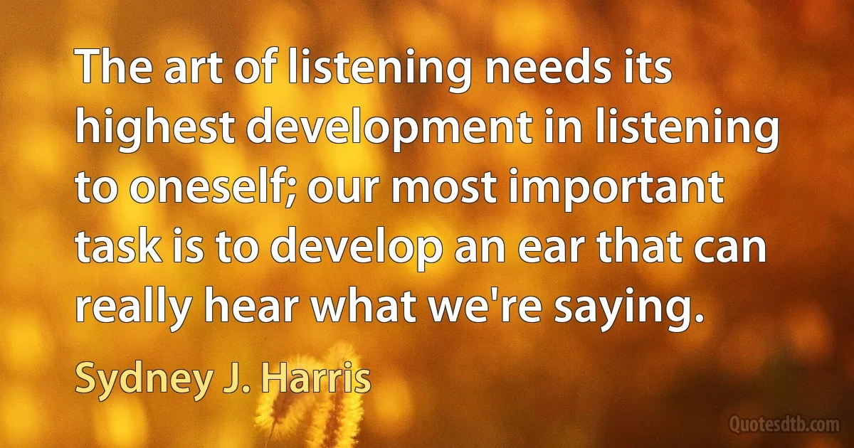 The art of listening needs its highest development in listening to oneself; our most important task is to develop an ear that can really hear what we're saying. (Sydney J. Harris)