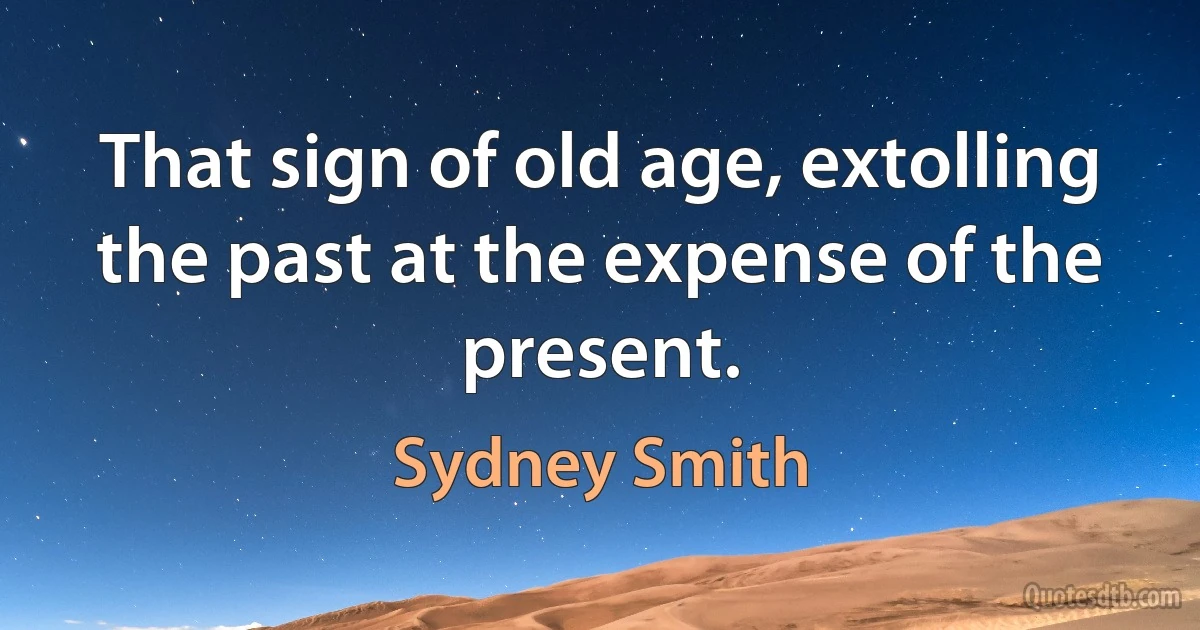 That sign of old age, extolling the past at the expense of the present. (Sydney Smith)