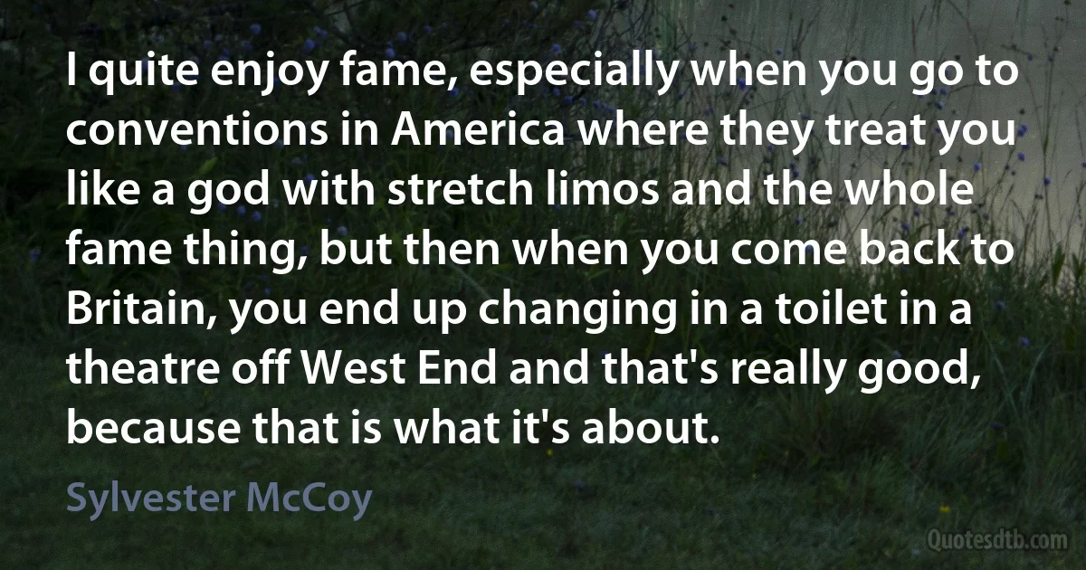 I quite enjoy fame, especially when you go to conventions in America where they treat you like a god with stretch limos and the whole fame thing, but then when you come back to Britain, you end up changing in a toilet in a theatre off West End and that's really good, because that is what it's about. (Sylvester McCoy)