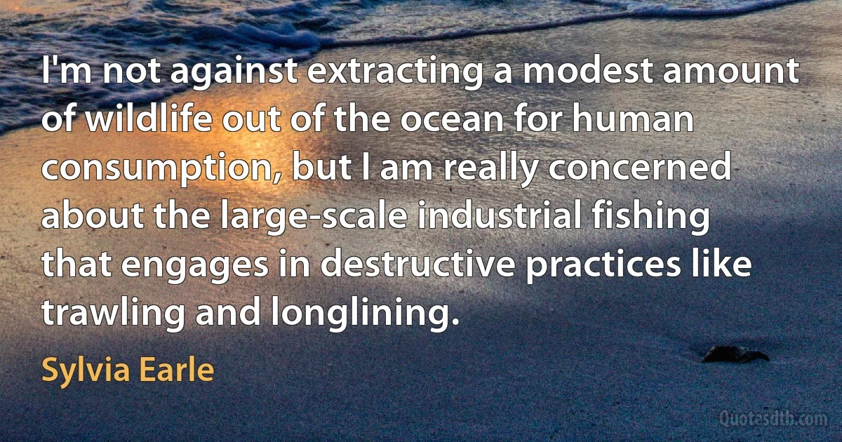 I'm not against extracting a modest amount of wildlife out of the ocean for human consumption, but I am really concerned about the large-scale industrial fishing that engages in destructive practices like trawling and longlining. (Sylvia Earle)