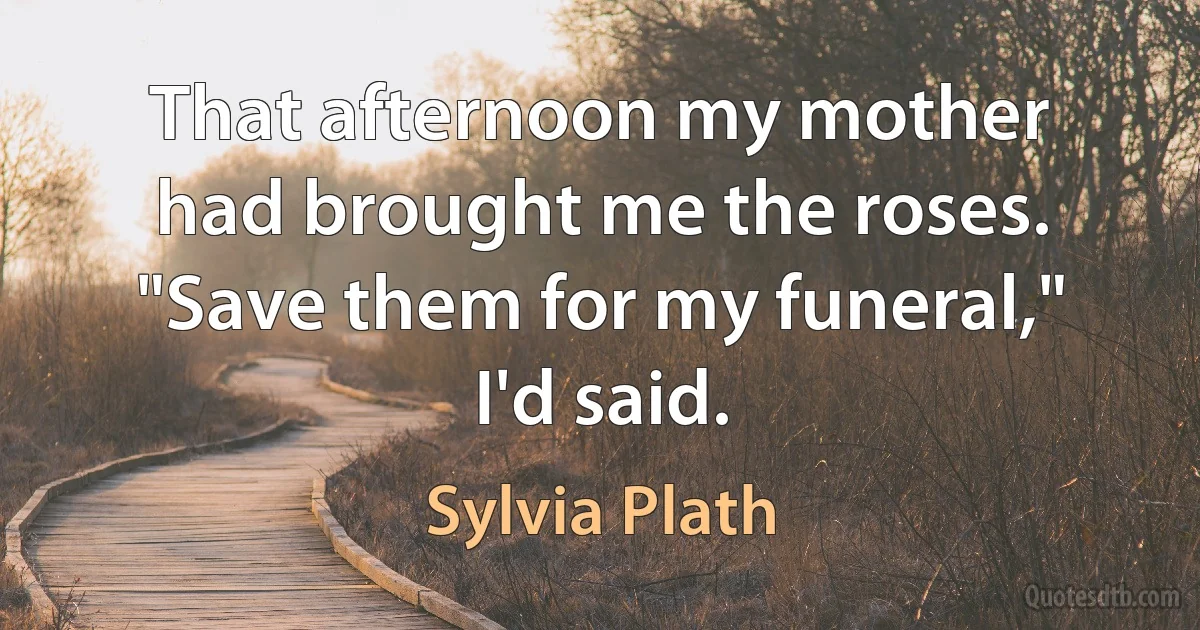 That afternoon my mother had brought me the roses.
"Save them for my funeral," I'd said. (Sylvia Plath)