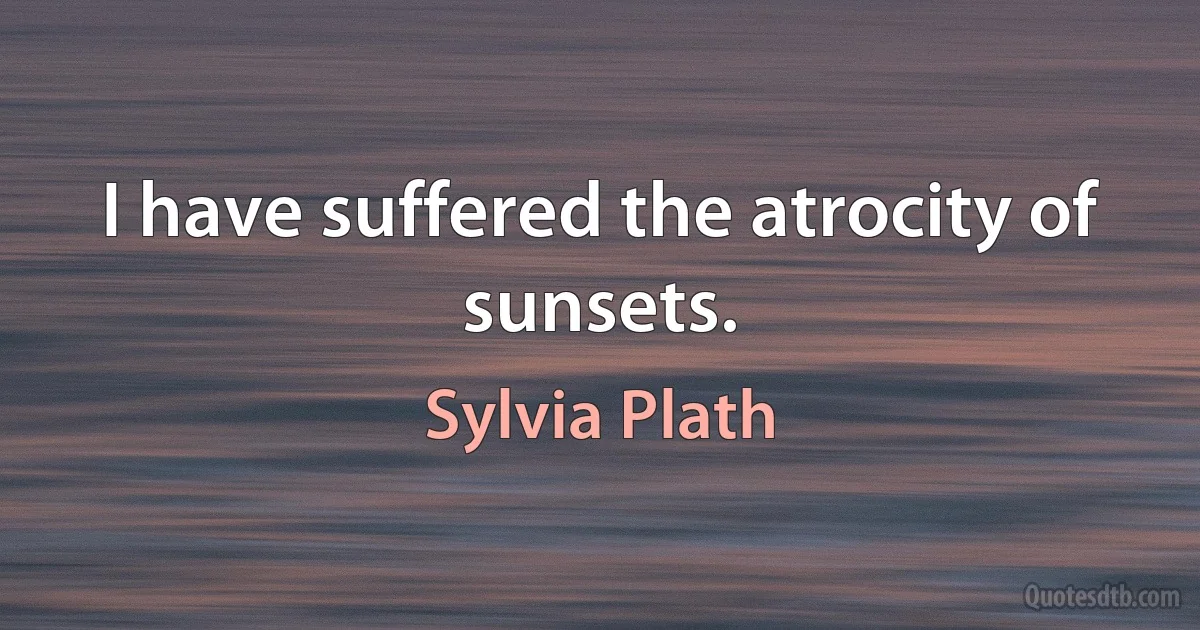 I have suffered the atrocity of sunsets. (Sylvia Plath)