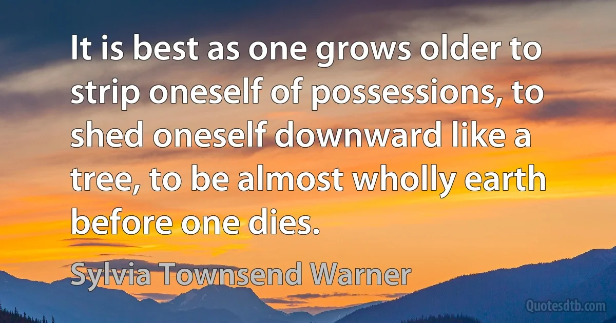 It is best as one grows older to strip oneself of possessions, to shed oneself downward like a tree, to be almost wholly earth before one dies. (Sylvia Townsend Warner)