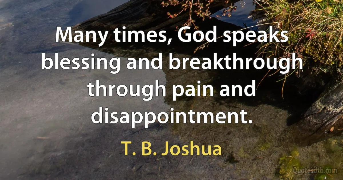 Many times, God speaks blessing and breakthrough through pain and disappointment. (T. B. Joshua)