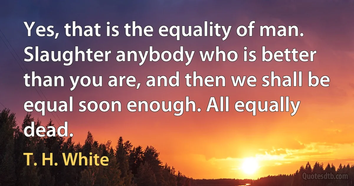 Yes, that is the equality of man. Slaughter anybody who is better than you are, and then we shall be equal soon enough. All equally dead. (T. H. White)