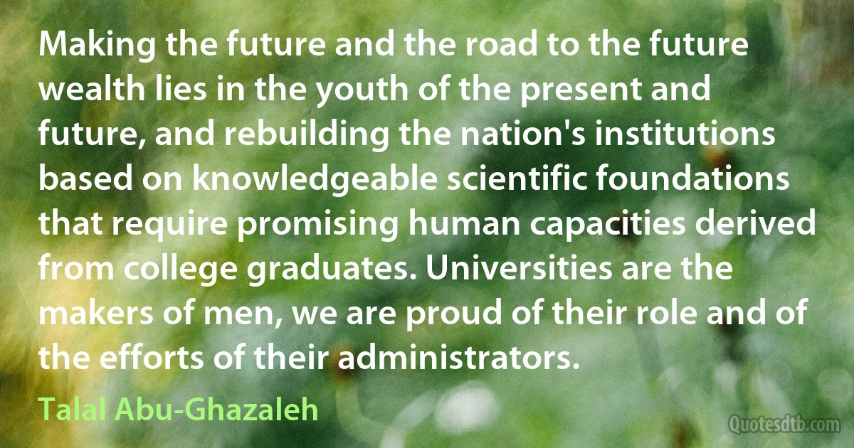 Making the future and the road to the future wealth lies in the youth of the present and future, and rebuilding the nation's institutions based on knowledgeable scientific foundations that require promising human capacities derived from college graduates. Universities are the makers of men, we are proud of their role and of the efforts of their administrators. (Talal Abu-Ghazaleh)