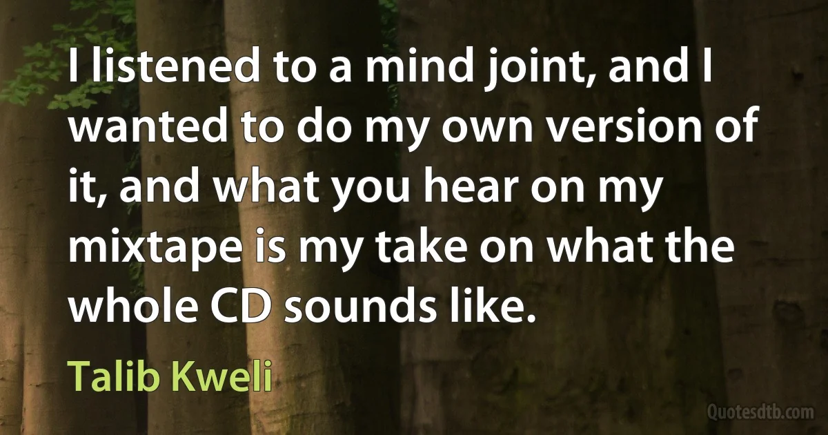 I listened to a mind joint, and I wanted to do my own version of it, and what you hear on my mixtape is my take on what the whole CD sounds like. (Talib Kweli)