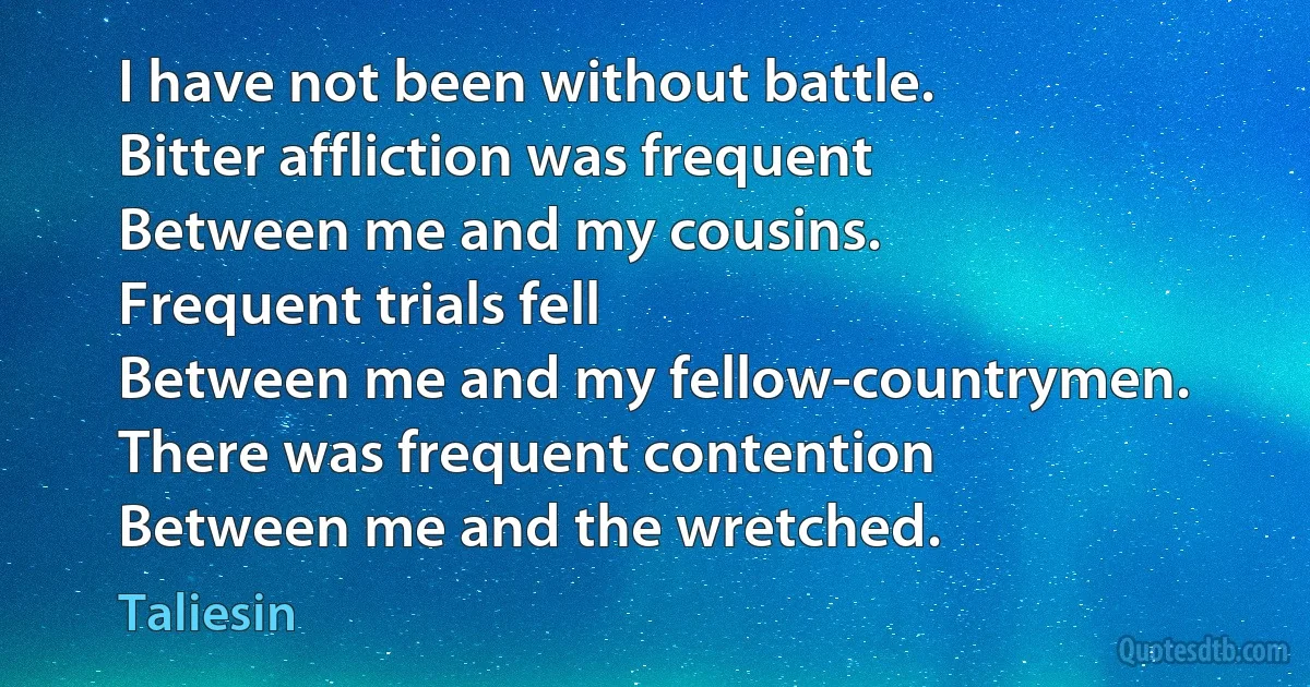 I have not been without battle.
Bitter affliction was frequent
Between me and my cousins.
Frequent trials fell
Between me and my fellow-countrymen.
There was frequent contention
Between me and the wretched. (Taliesin)