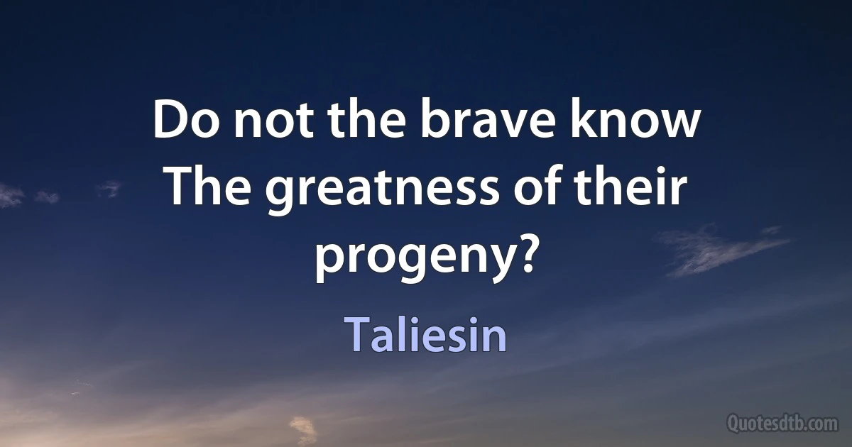 Do not the brave know
The greatness of their progeny? (Taliesin)