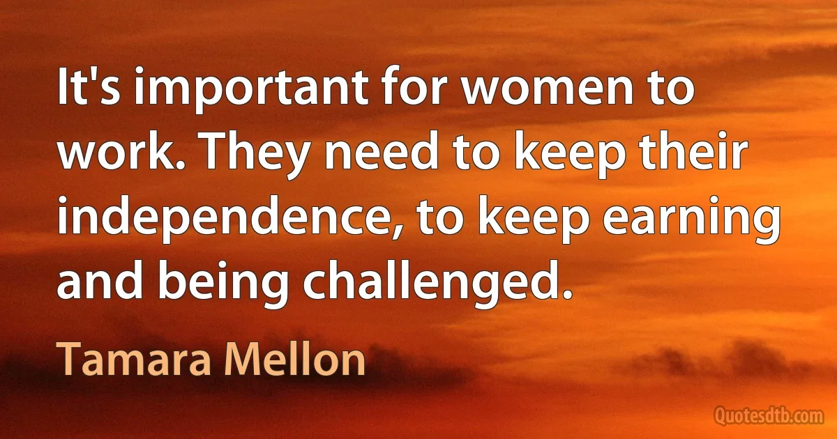 It's important for women to work. They need to keep their independence, to keep earning and being challenged. (Tamara Mellon)