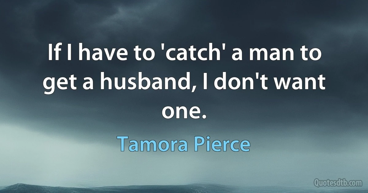 If I have to 'catch' a man to get a husband, I don't want one. (Tamora Pierce)