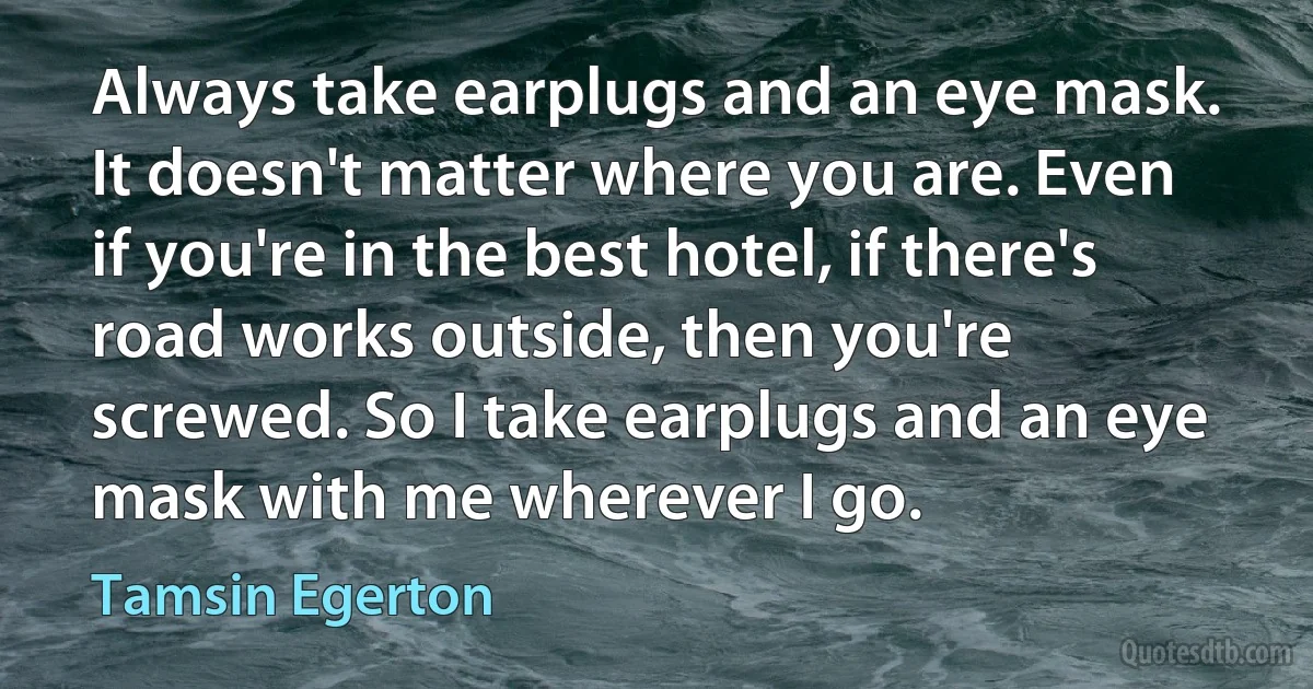 Always take earplugs and an eye mask. It doesn't matter where you are. Even if you're in the best hotel, if there's road works outside, then you're screwed. So I take earplugs and an eye mask with me wherever I go. (Tamsin Egerton)