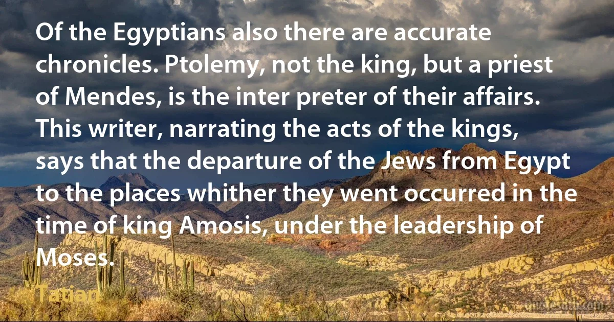 Of the Egyptians also there are accurate chronicles. Ptolemy, not the king, but a priest of Mendes, is the inter preter of their affairs. This writer, narrating the acts of the kings, says that the departure of the Jews from Egypt to the places whither they went occurred in the time of king Amosis, under the leadership of Moses. (Tatian)