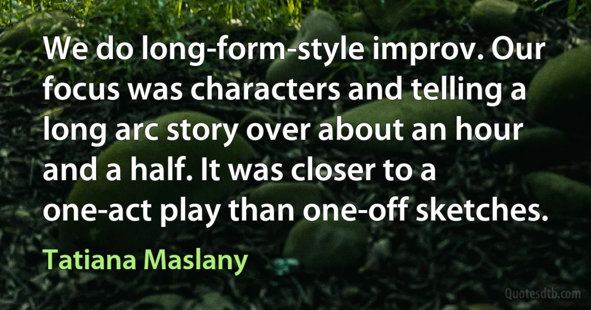 We do long-form-style improv. Our focus was characters and telling a long arc story over about an hour and a half. It was closer to a one-act play than one-off sketches. (Tatiana Maslany)