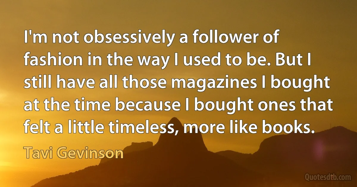 I'm not obsessively a follower of fashion in the way I used to be. But I still have all those magazines I bought at the time because I bought ones that felt a little timeless, more like books. (Tavi Gevinson)