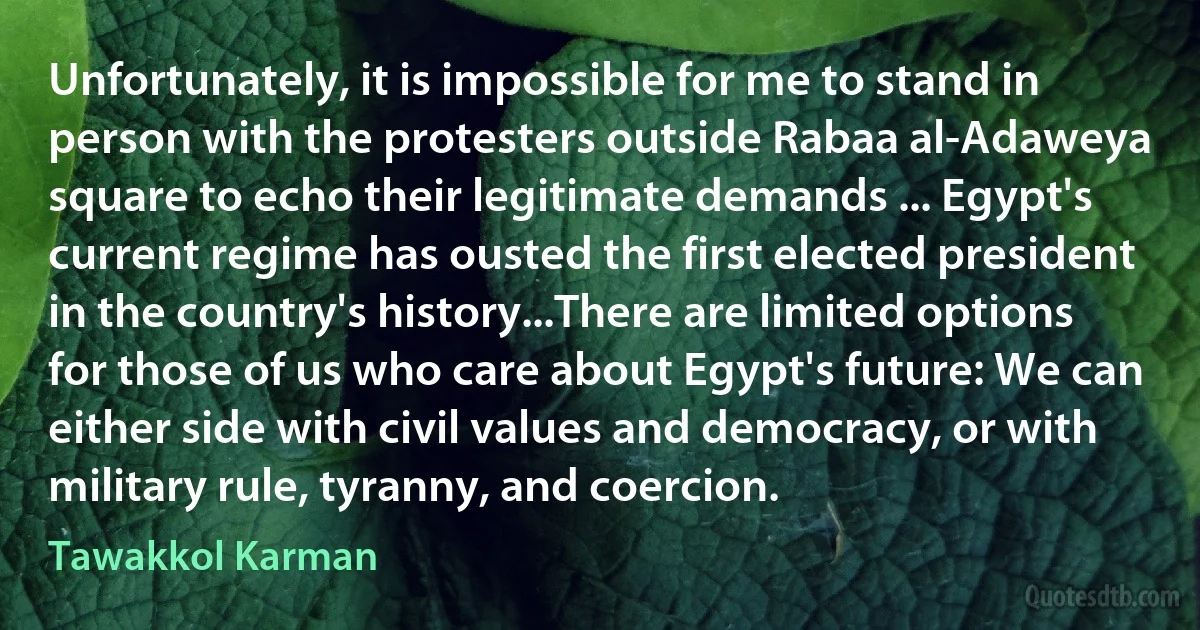 Unfortunately, it is impossible for me to stand in person with the protesters outside Rabaa al-Adaweya square to echo their legitimate demands ... Egypt's current regime has ousted the first elected president in the country's history...There are limited options for those of us who care about Egypt's future: We can either side with civil values and democracy, or with military rule, tyranny, and coercion. (Tawakkol Karman)