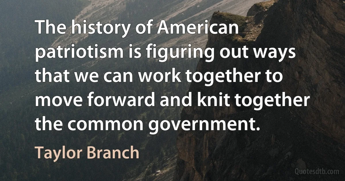 The history of American patriotism is figuring out ways that we can work together to move forward and knit together the common government. (Taylor Branch)