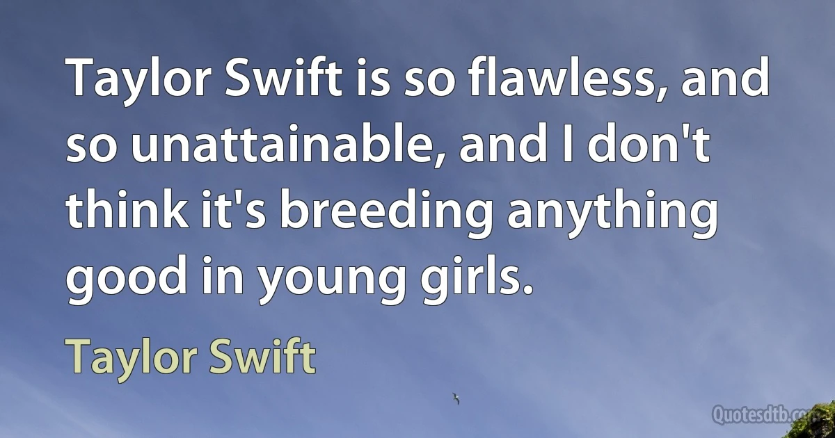 Taylor Swift is so flawless, and so unattainable, and I don't think it's breeding anything good in young girls. (Taylor Swift)