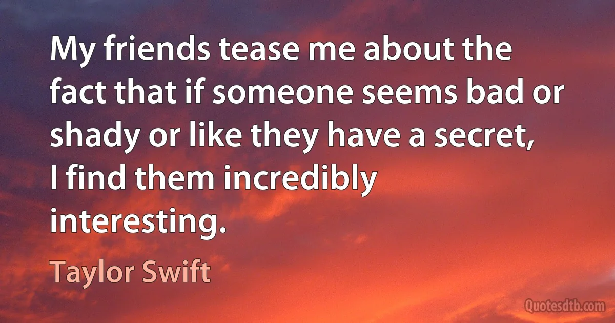 My friends tease me about the fact that if someone seems bad or shady or like they have a secret, I find them incredibly interesting. (Taylor Swift)