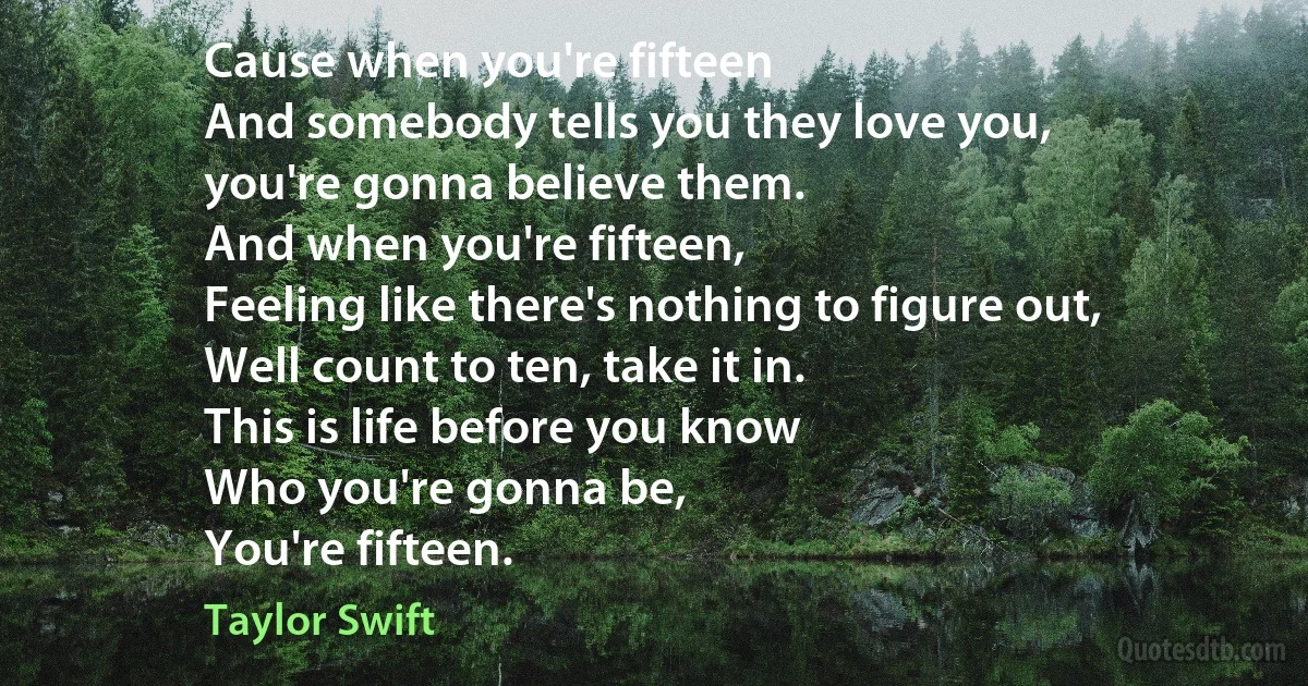 Cause when you're fifteen
And somebody tells you they love you,
you're gonna believe them.
And when you're fifteen,
Feeling like there's nothing to figure out,
Well count to ten, take it in.
This is life before you know
Who you're gonna be,
You're fifteen. (Taylor Swift)