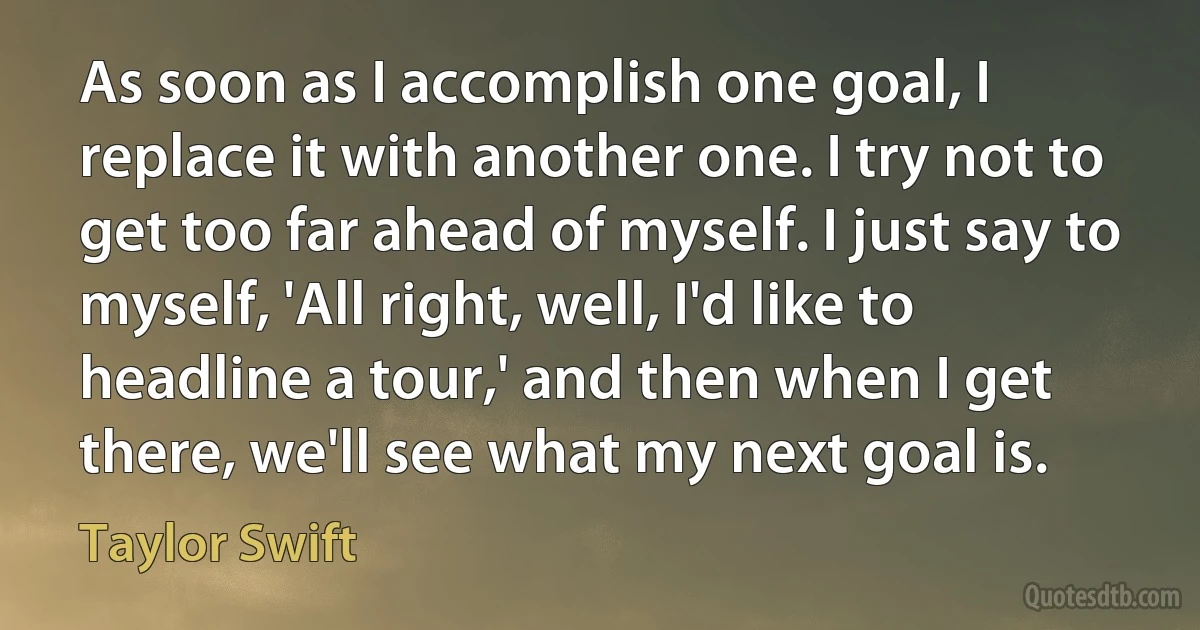 As soon as I accomplish one goal, I replace it with another one. I try not to get too far ahead of myself. I just say to myself, 'All right, well, I'd like to headline a tour,' and then when I get there, we'll see what my next goal is. (Taylor Swift)