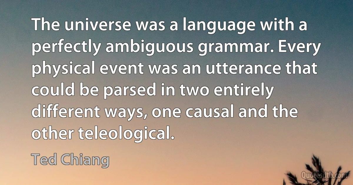 The universe was a language with a perfectly ambiguous grammar. Every physical event was an utterance that could be parsed in two entirely different ways, one causal and the other teleological. (Ted Chiang)