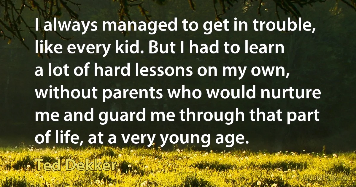 I always managed to get in trouble, like every kid. But I had to learn a lot of hard lessons on my own, without parents who would nurture me and guard me through that part of life, at a very young age. (Ted Dekker)