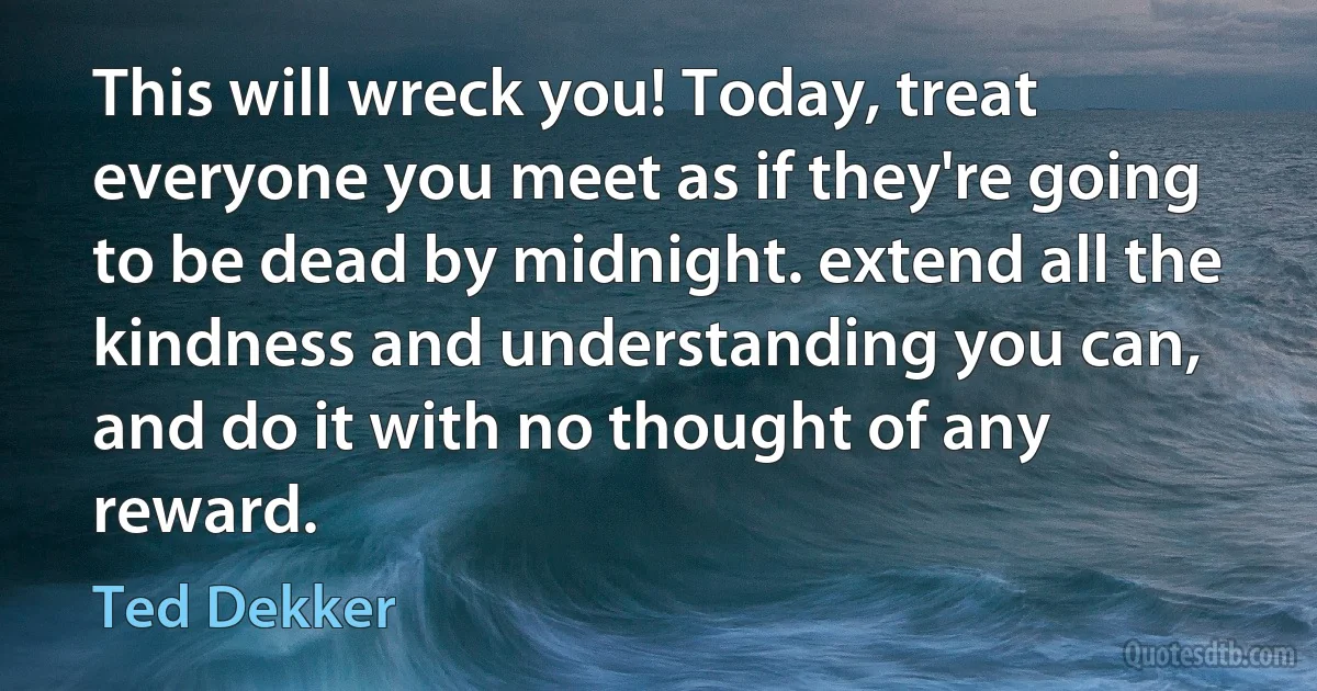 This will wreck you! Today, treat everyone you meet as if they're going to be dead by midnight. extend all the kindness and understanding you can, and do it with no thought of any reward. (Ted Dekker)