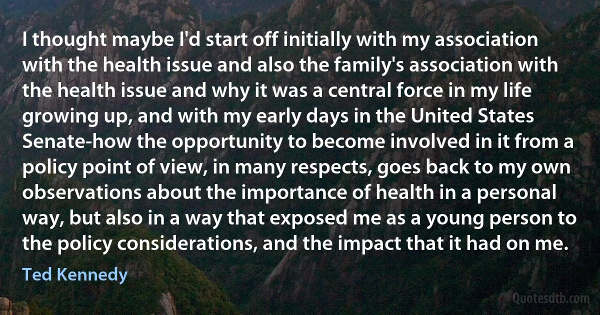 I thought maybe I'd start off initially with my association with the health issue and also the family's association with the health issue and why it was a central force in my life growing up, and with my early days in the United States Senate-how the opportunity to become involved in it from a policy point of view, in many respects, goes back to my own observations about the importance of health in a personal way, but also in a way that exposed me as a young person to the policy considerations, and the impact that it had on me. (Ted Kennedy)