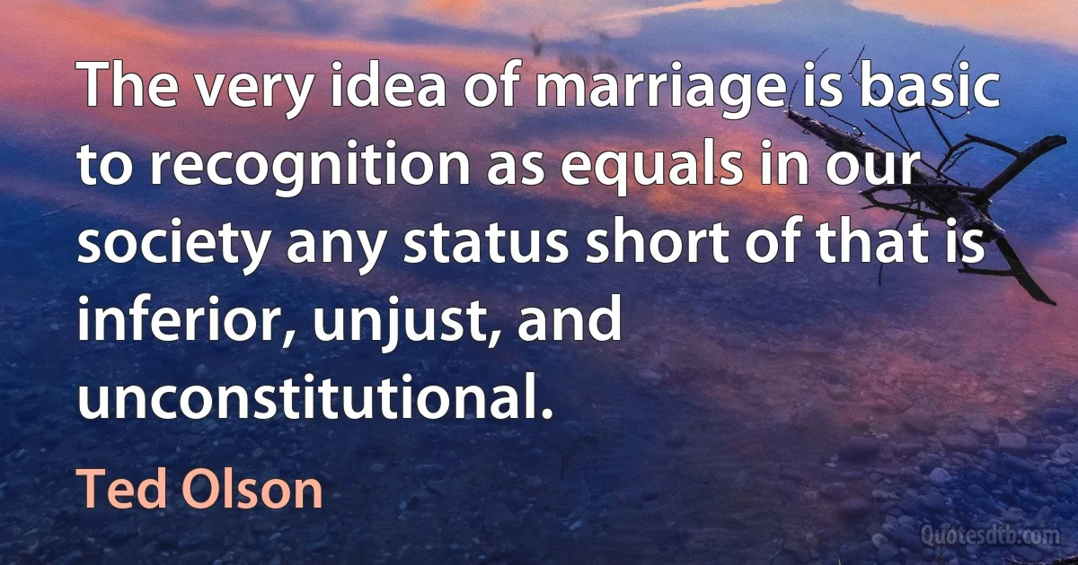 The very idea of marriage is basic to recognition as equals in our society any status short of that is inferior, unjust, and unconstitutional. (Ted Olson)