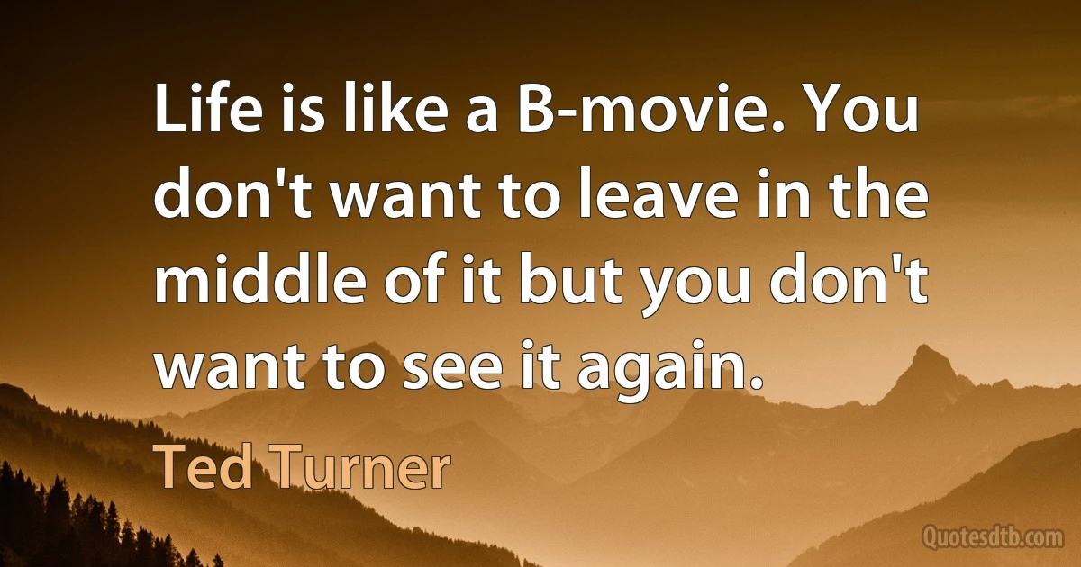 Life is like a B-movie. You don't want to leave in the middle of it but you don't want to see it again. (Ted Turner)