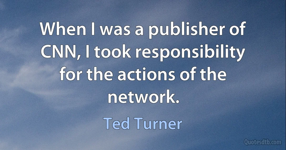 When I was a publisher of CNN, I took responsibility for the actions of the network. (Ted Turner)