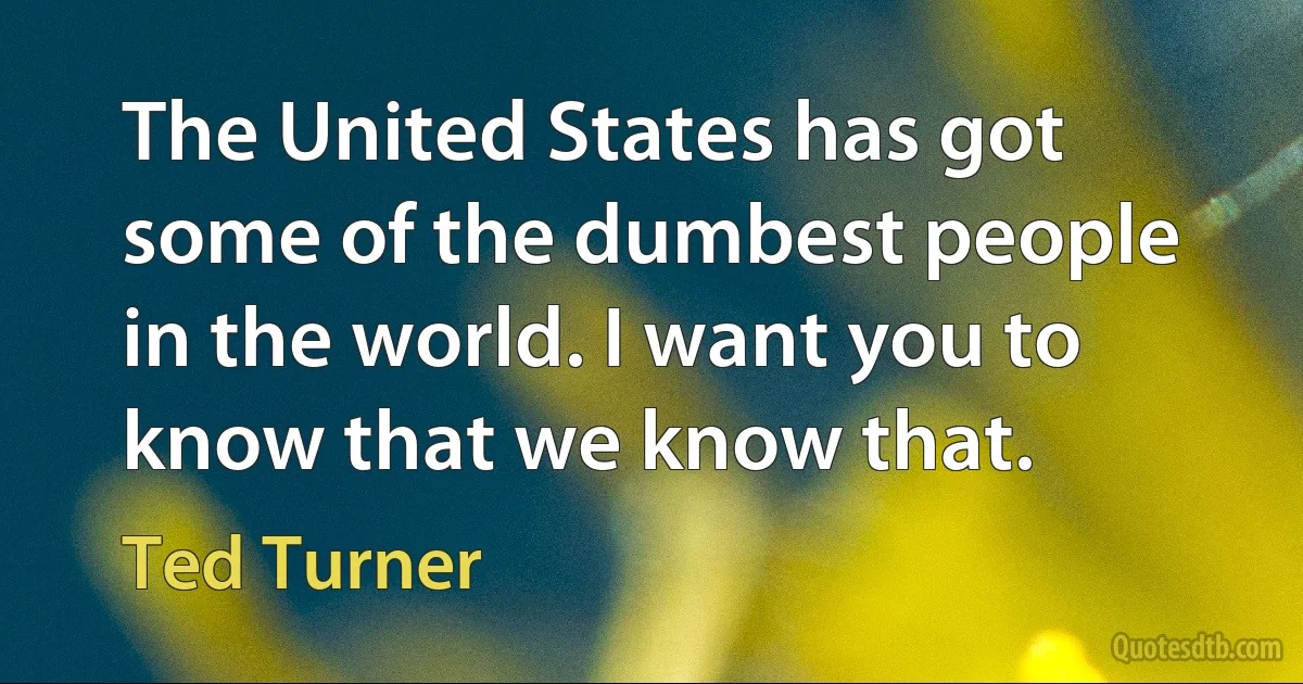 The United States has got some of the dumbest people in the world. I want you to know that we know that. (Ted Turner)