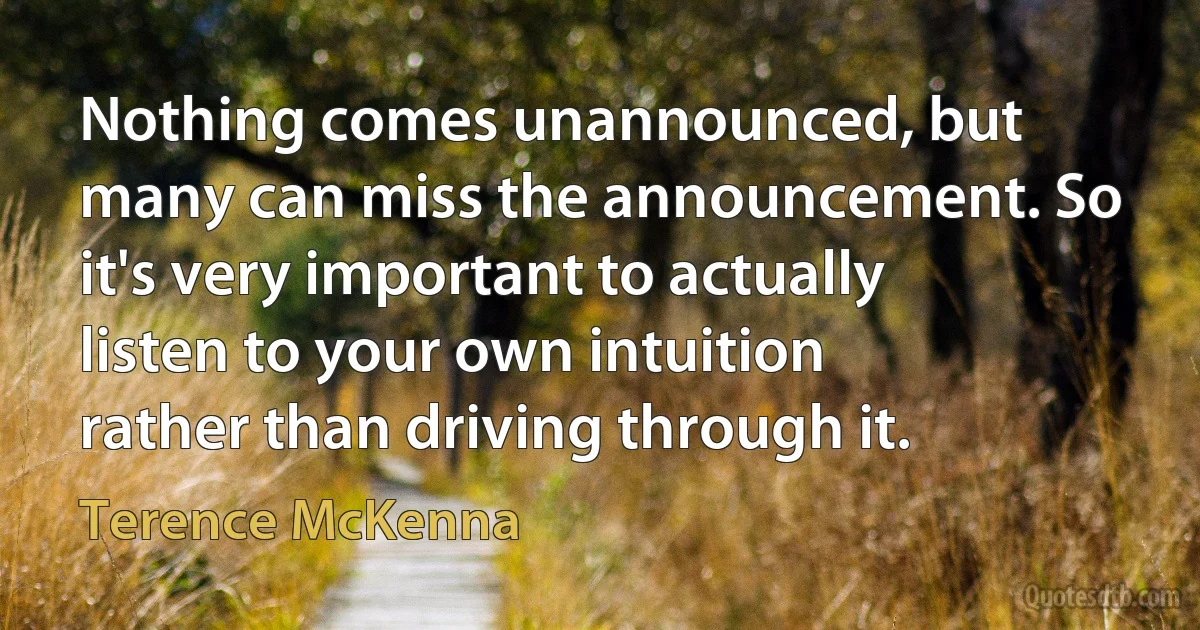 Nothing comes unannounced, but many can miss the announcement. So it's very important to actually listen to your own intuition rather than driving through it. (Terence McKenna)