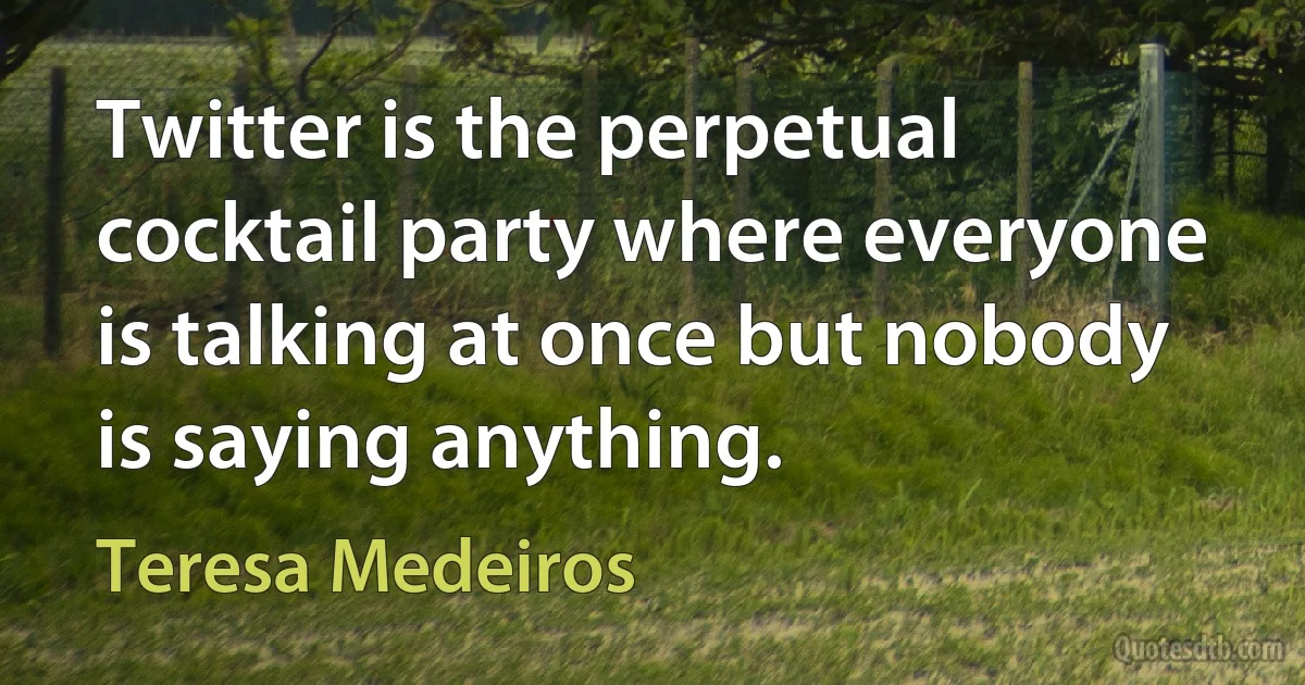 Twitter is the perpetual cocktail party where everyone is talking at once but nobody is saying anything. (Teresa Medeiros)