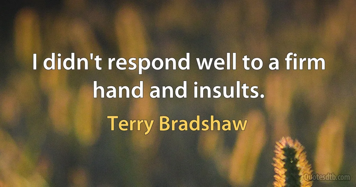 I didn't respond well to a firm hand and insults. (Terry Bradshaw)