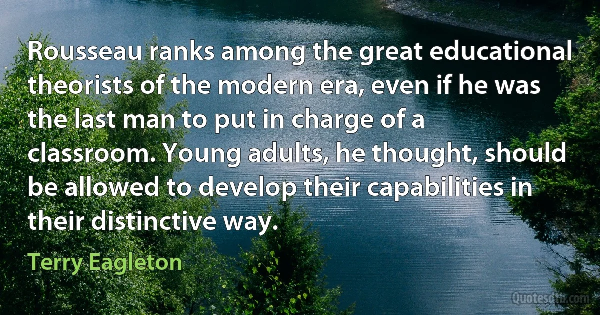 Rousseau ranks among the great educational theorists of the modern era, even if he was the last man to put in charge of a classroom. Young adults, he thought, should be allowed to develop their capabilities in their distinctive way. (Terry Eagleton)