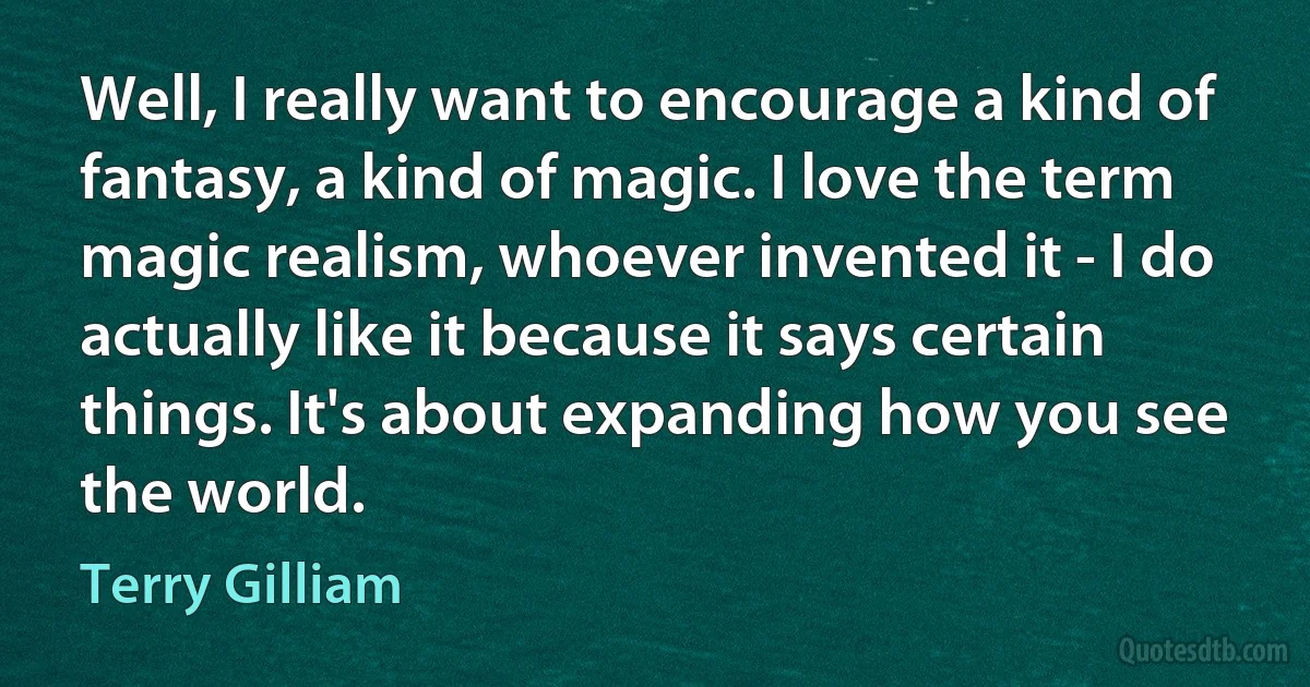 Well, I really want to encourage a kind of fantasy, a kind of magic. I love the term magic realism, whoever invented it - I do actually like it because it says certain things. It's about expanding how you see the world. (Terry Gilliam)