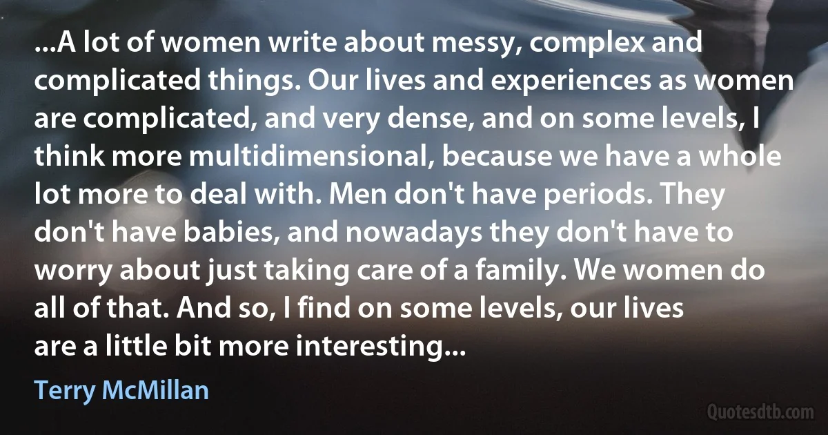 ...A lot of women write about messy, complex and complicated things. Our lives and experiences as women are complicated, and very dense, and on some levels, I think more multidimensional, because we have a whole lot more to deal with. Men don't have periods. They don't have babies, and nowadays they don't have to worry about just taking care of a family. We women do all of that. And so, I find on some levels, our lives are a little bit more interesting... (Terry McMillan)