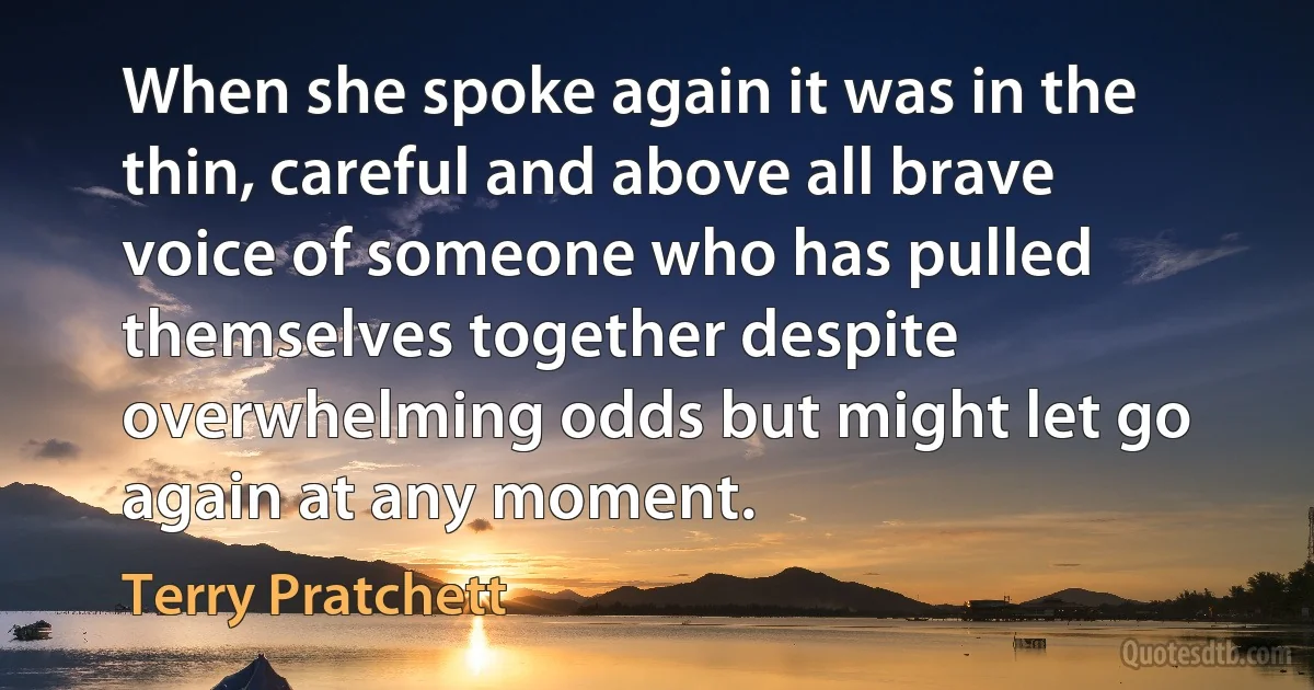 When she spoke again it was in the thin, careful and above all brave voice of someone who has pulled themselves together despite overwhelming odds but might let go again at any moment. (Terry Pratchett)