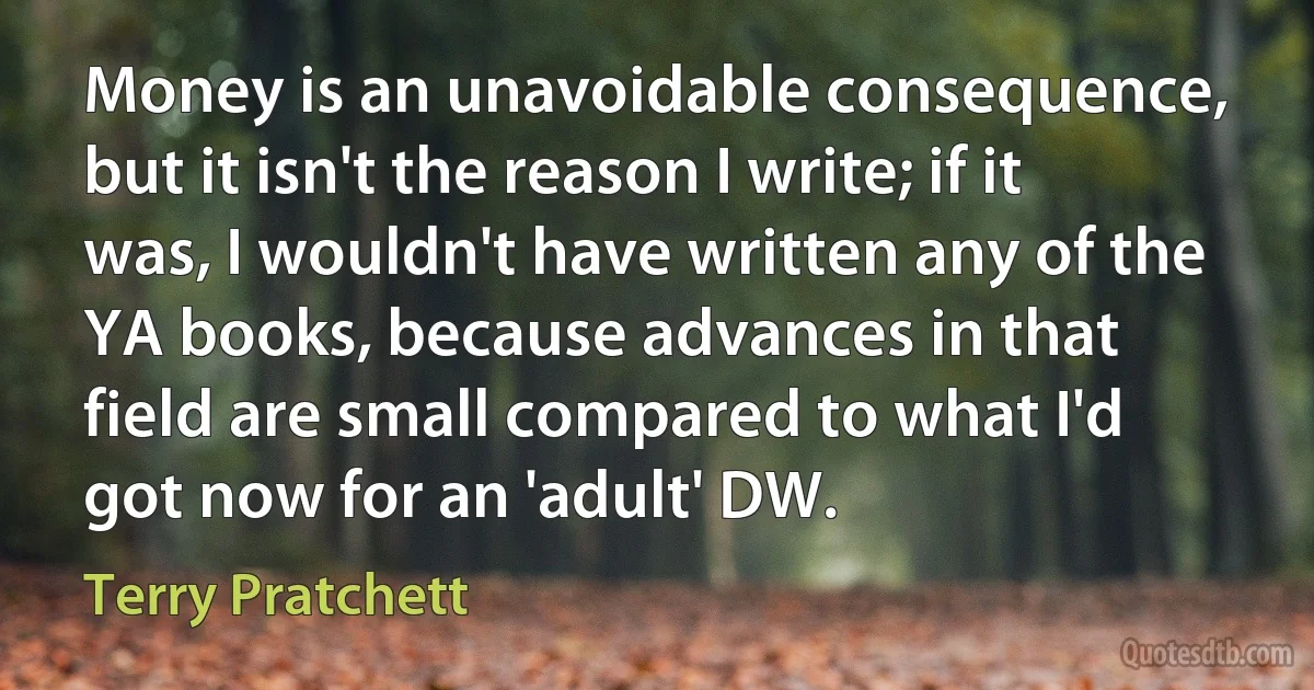 Money is an unavoidable consequence, but it isn't the reason I write; if it was, I wouldn't have written any of the YA books, because advances in that field are small compared to what I'd got now for an 'adult' DW. (Terry Pratchett)