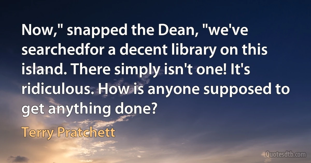 Now," snapped the Dean, "we've searchedfor a decent library on this island. There simply isn't one! It's ridiculous. How is anyone supposed to get anything done? (Terry Pratchett)