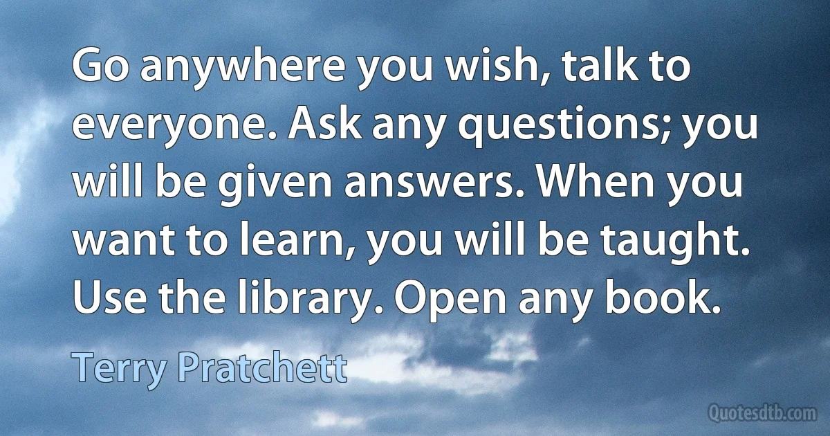 Go anywhere you wish, talk to everyone. Ask any questions; you will be given answers. When you want to learn, you will be taught. Use the library. Open any book. (Terry Pratchett)