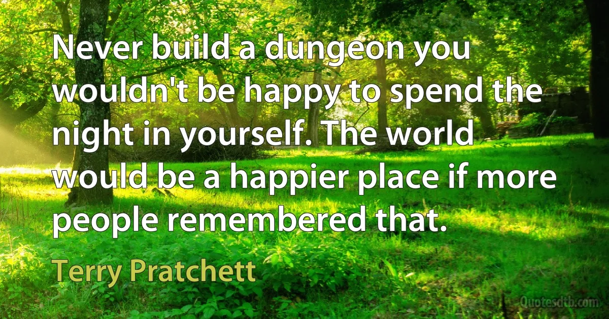 Never build a dungeon you wouldn't be happy to spend the night in yourself. The world would be a happier place if more people remembered that. (Terry Pratchett)