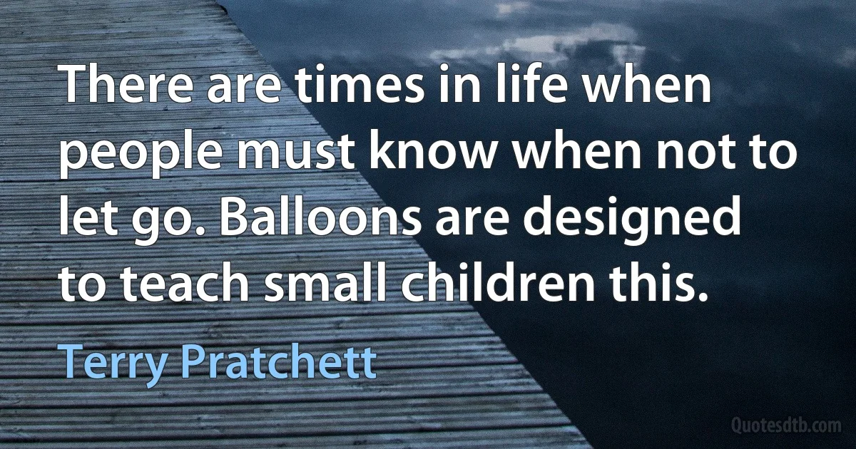 There are times in life when people must know when not to let go. Balloons are designed to teach small children this. (Terry Pratchett)