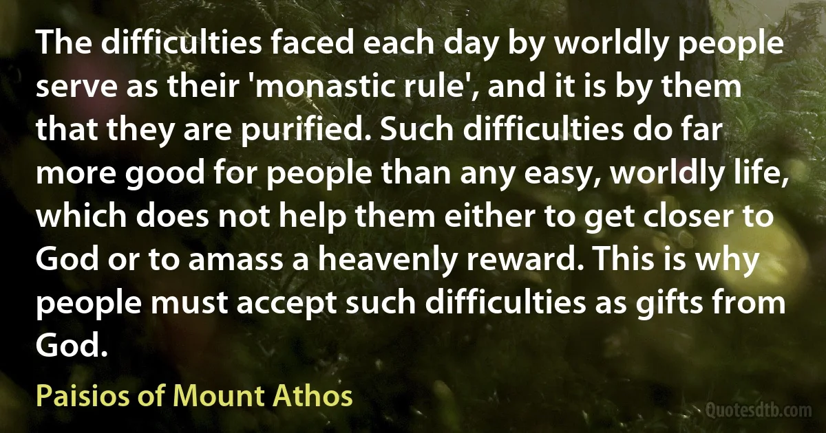 The difficulties faced each day by worldly people serve as their 'monastic rule', and it is by them that they are purified. Such difficulties do far more good for people than any easy, worldly life, which does not help them either to get closer to God or to amass a heavenly reward. This is why people must accept such difficulties as gifts from God. (Paisios of Mount Athos)