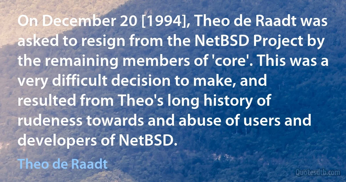 On December 20 [1994], Theo de Raadt was asked to resign from the NetBSD Project by the remaining members of 'core'. This was a very difficult decision to make, and resulted from Theo's long history of rudeness towards and abuse of users and developers of NetBSD. (Theo de Raadt)