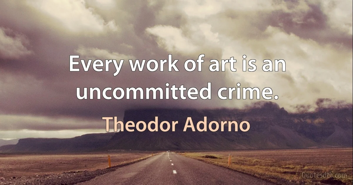 Every work of art is an uncommitted crime. (Theodor Adorno)