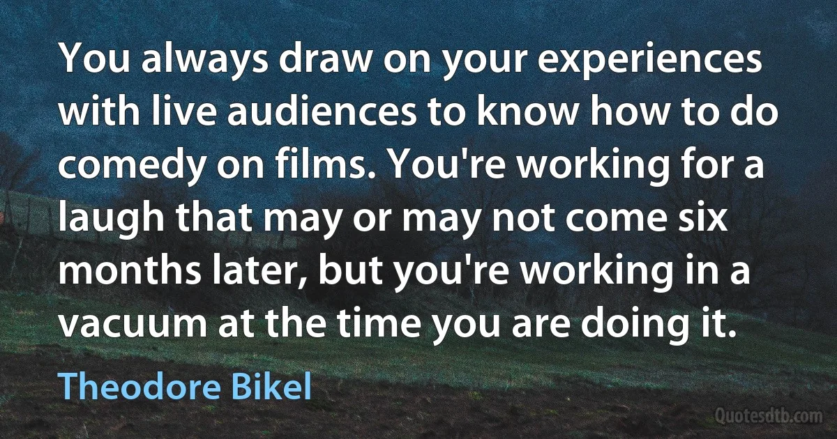 You always draw on your experiences with live audiences to know how to do comedy on films. You're working for a laugh that may or may not come six months later, but you're working in a vacuum at the time you are doing it. (Theodore Bikel)