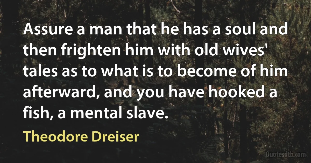 Assure a man that he has a soul and then frighten him with old wives' tales as to what is to become of him afterward, and you have hooked a fish, a mental slave. (Theodore Dreiser)